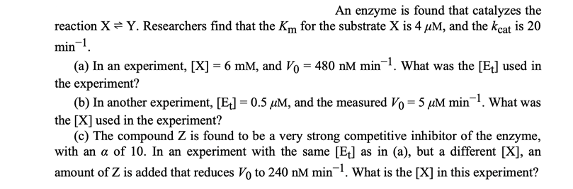 An enzyme is found that catalyzes the
reaction X = Y. Researchers find that the Km for the substrate X is 4 µM, and the kcat is 20
min-1.
(a) In an experiment, [X] = 6 mM, and Vo = 480 nM min¬1. What was the [E] used in
the experiment?
(b) In another experiment, [E] = 0.5 µM, and the measured Vo = 5 µM min1. What was
the [X] used in the experiment?
(c) The compound Z is found to be a very strong competitive inhibitor of the enzyme,
with an a of 10. In an experiment with the same [E] as in (a), but a different [X], an
amount of Z is added that reduces Vo to 240 nM min. What is the [X] in this experiment?
