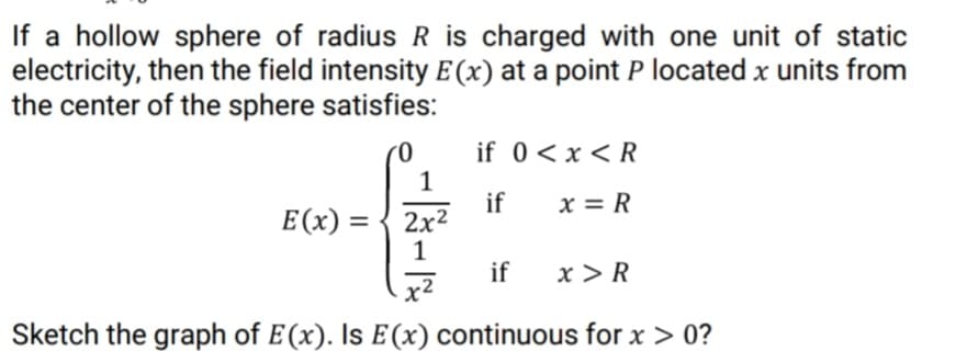 If a hollow sphere of radius R is charged with one unit of static
electricity, then the field intensity E (x) at a point P located x units from
the center of the sphere satisfies:
if 0<x < R
if
2x2
1
x = R
E(x) =
if
x > R
x²
Sketch the graph of E(x). Is E(x) continuous for x > 0?
