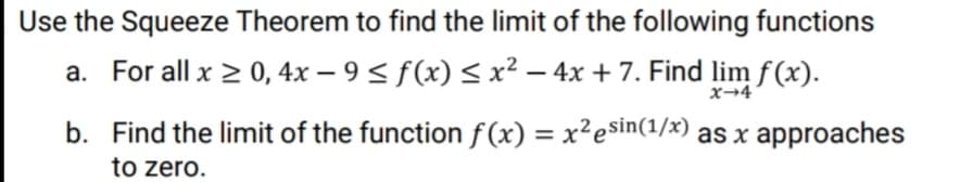 Use the Squeeze Theorem to find the limit of the following functions
a. For all x > 0, 4x – 9 < f(x) < x² – 4x + 7. Find lim f(x).
-
x→4
b. Find the limit of the function f(x) = x²esin(1/x) as x approaches
to zero.
