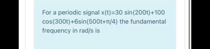 For a periodic signal x(t)-D30 sin(200t)+100
cos(300t)+6sin(500t+T/4) the fundamental
frequency in rad/s is
