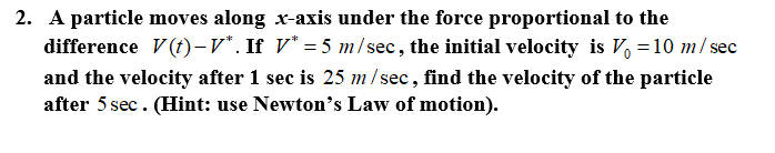 2. A particle moves along x-axis under the force proportional to the
difference V(t)-v*. If V* = 5 m/ sec, the initial velocity is V, =10 m/ se
and the velocity after 1 sec is 25 m/ sec, find the velocity of the particle
after 5 sec. (Hint: use Newton's Law of motion).
sec
