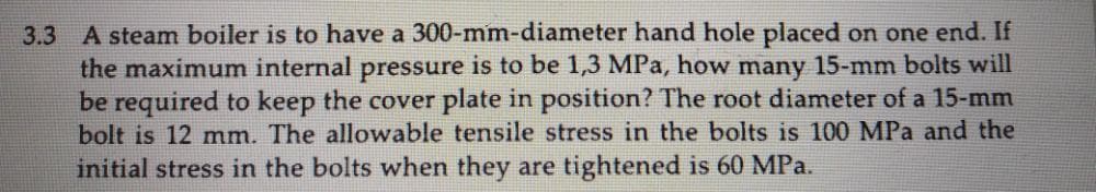 3.3 A steam boiler is to have a 300-mm-diameter hand hole placed on one end. If
the maximum internal pressure is to be 1,3 MPa, how many 15-mm bolts will
be required to keep the cover plate in position? The root diameter of a 15-mm
bolt is 12 mm. The allowable tensile stress in the bolts is 100 MPa and the
initial stress in the bolts when they are tightened is 60 MPa.
