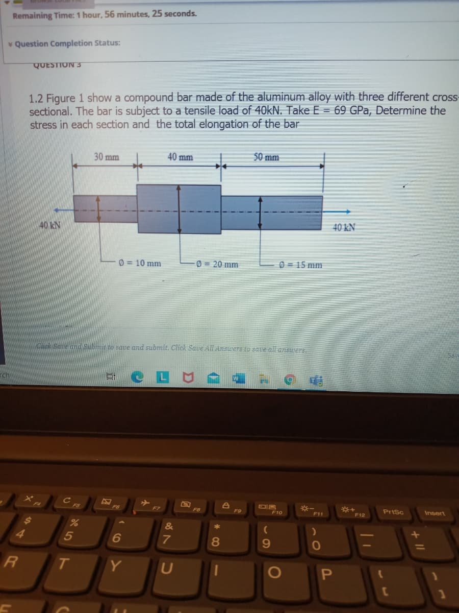 Remaining Time: 1 hour, 56 minutes, 25 seconds.
v Question Completion Status:
QUESTION 3
1.2 Figure 1 show a compound bar made of the aluminum alloy with three different cross-
sectional. The bar is subject to a tensile load of 40KN. Take E = 69 GPa, Determine the
stress in each section and the total elongation of the bar
30 mm
40 mm
$0 mm
40 kN
40 kN
0 = 10 mm
0 = 20 mm
0 = 15 mm
CHek Sae and Subrrie to save and submit. Click Save All Answers to saue all answers,
rch
W
F5
F6
F10
Prisc
Insert
F8
F9
F11
F12
24
&
4
8
%3D
RI
T
Y
