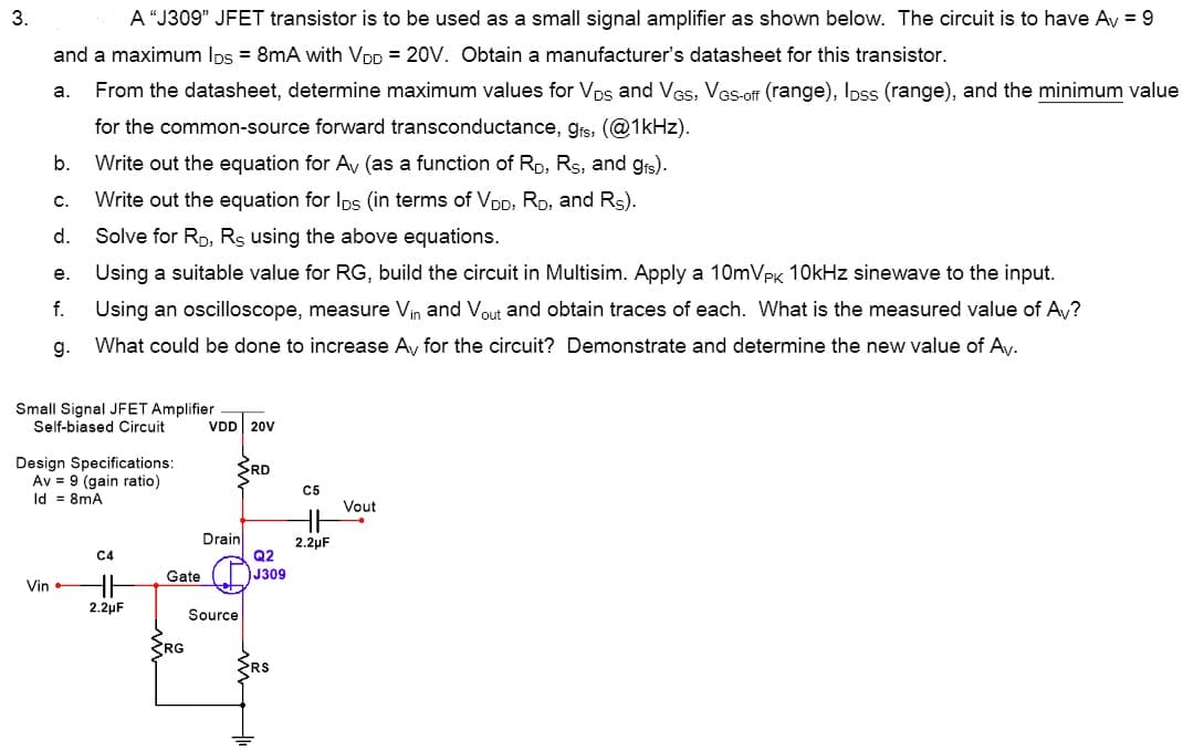 3.
A “J309" JFET transistor is to be used as a small signal amplifier as shown below. The circuit is to have Ay = 9
and a maximum Ips = 8mA with VDp = 20V. Obtain a manufacturer's datasheet for this transistor.
From the datasheet, determine maximum values for Vps and VGs, VGs-off (range), Ipss (range), and the minimum value
a.
for the common-source forward transconductance, grs, (@1kHz).
b.
Write out the equation for Av (as a function of Rp, Rs, and grs).
C.
Write out the equation for Ips (in terms of VDD, Rp, and Rs).
d.
Solve for RD, Rs using the above equations.
е.
Using a suitable value for RG, build the circuit in Multisim. Apply a 10mVPK 1OkHz sinewave to the input.
f.
Using an oscilloscope, measure Vin and Vout and obtain traces of each. What is the measured value of Av?
g.
What could be done to increase Ay for the circuit? Demonstrate and determine the new value of Ay.
Small Signal JFET Amplifier
Self-biased Circuit
VDD 20V
Design Specifications:
Av = 9 (gain ratio)
Id = 8mA
RD
C5
Vout
Drain
Q2
2.2µF
C4
Gate
J309
Vin
2.2µF
Source
RG
RS
