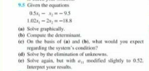 9.5 Given the equations
0.5x,-X -9.5
1.02,-2,-18.8
(a) Solve graphically.
(b) Compute the determinant.
(c) On the basis of (a) and (b), what would you expect
regarding the system's condition?
(d) Solve by the elimination of unknowns.
(e) Solve again, but with a, modified slightly to 0.52,
Interpret your results.
