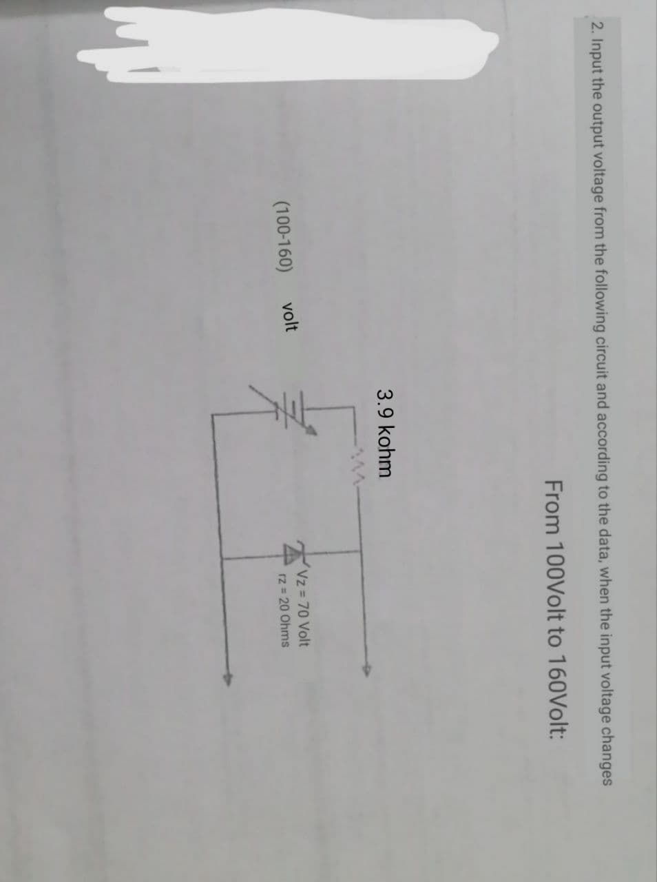 2. Input the output voltage from the following circuit and according to the data, when the input voltage changes
From 100Volt to 160Volt:
3.9 kohm
(100-160)
volt
Vz 70 Volt
rz = 20 Ohms
