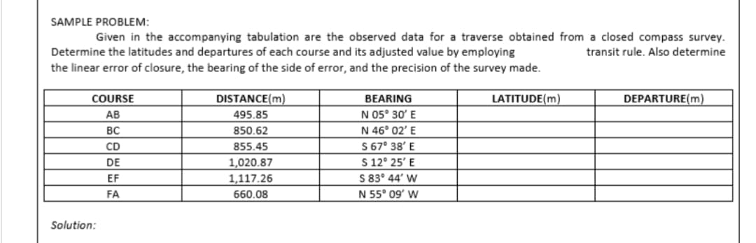 SAMPLE PROBLEM:
Given in the accompanying tabulation are the observed data for a traverse obtained from a closed compass survey.
Determine the latitudes and departures of each course and its adjusted value by employing
transit rule. Also determine
the linear error of closure, the bearing of the side of error, and the precision of the survey made.
COURSE
AB
BC
CD
DE
EF
FA
Solution:
DISTANCE(m)
495.85
850.62
855.45
1,020.87
1,117.26
660.08
BEARING
N 05° 30' E
N 46° 02' E
S 67° 38' E
S 12° 25' E
S 83° 44' W
N 55° 09′ W
LATITUDE(m)
DEPARTURE(m)