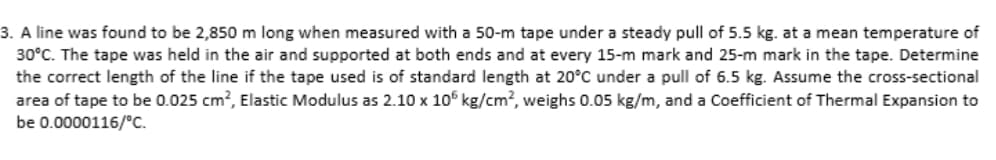 3. A line was found to be 2,850 m long when measured with a 50-m tape under a steady pull of 5.5 kg. at a mean temperature of
30°C. The tape was held in the air and supported at both ends and at every 15-m mark and 25-m mark in the tape. Determine
the correct length of the line if the tape used is of standard length at 20°C under a pull of 6.5 kg. Assume the cross-sectional
area of tape to be 0.025 cm², Elastic Modulus as 2.10 x 105 kg/cm², weighs 0.05 kg/m, and a Coefficient of Thermal Expansion to
be 0.0000116/°C.