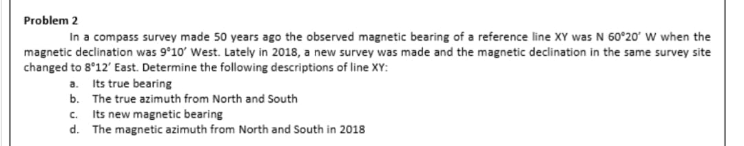 Problem 2
In a compass survey made 50 years ago the observed magnetic bearing of a reference line XY was N 60°20' W when the
magnetic declination was 9°10' West. Lately in 2018, a new survey was made and the magnetic declination in the same survey site
changed to 8°12' East. Determine the following descriptions of line XY:
Its true bearing
The true azimuth from North and South
a.
b.
C.
Its new magnetic bearing
d. The magnetic azimuth from North and South in 2018