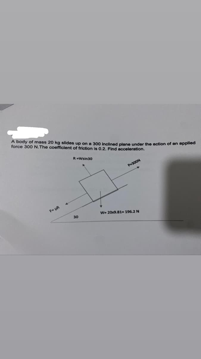 A body of mass 20 kg slides up on a 300 inclined plane under the action of an applied
force 300 N.The coefficient of friction is 0.2. Find acceleration.
R=Wsin30
P=300N
F= uR
W- 20x9.81= 196.2 N
30
