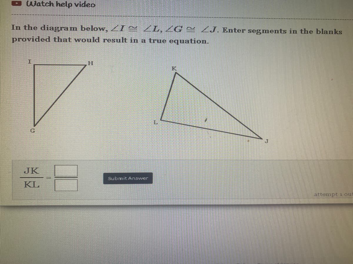Watch help video
In the diagram below, I ZL, ZG ~ J. Enter segments in the blanks
provided that would result in a true equation.
I
H
K
attempt 1 out
G
JK
KL
Submit Answer
L