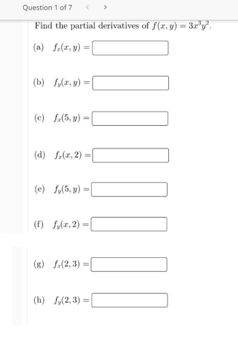 Question 1 of 7
Find the partial derivatives of f (x, y) = 3x"y.
(a) f.(x, y) =
(b) f,(x, y):
(c) f.(5, y) :
(d) f-(z, 2) =|
(e) f,(5, y) =
(f) fy(x, 2) =
(g) f-(2, 3) =
(h) fy(2, 3) =
