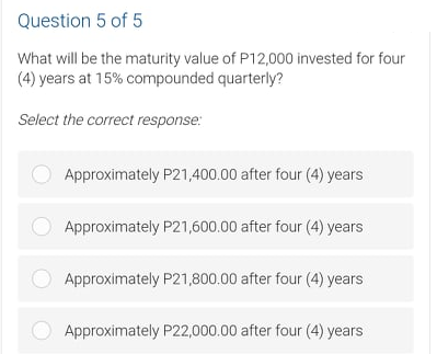 Question 5 of 5
What will be the maturity value of P12,000 invested for four
(4) years at 15% compounded quarterly?
Select the correct response:
Approximately P21,400.00 after four (4) years
Approximately P21,600.00 after four (4) years
Approximately P21,800.00 after four (4) years
Approximately P22,000.00 after four (4) years
