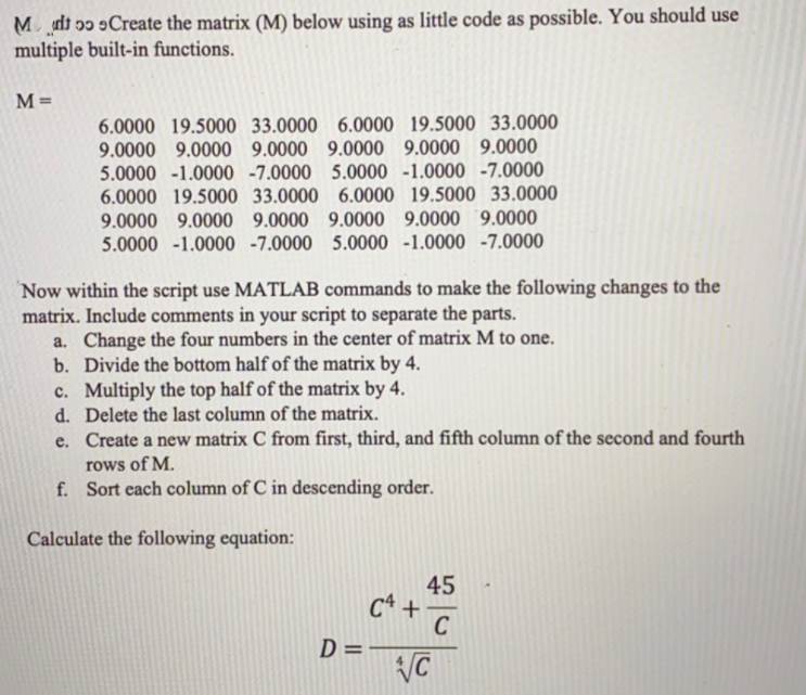 Mdt ɔɔ 9Create the matrix (M) below using as little code as possible. You should use
multiple built-in functions.
M=
6.0000 19.5000 33.0000 6.0000 19.5000 33.0000
9.0000 9.0000 9.0000 9.0000 9.0000 9.0000
5.0000 -1.0000 -7.0000 5.0000 -1.0000 -7.0000
6.0000 19.5000 33.0000 6.0000 19.5000 33.0000
9.0000 9.0000 9.0000 9.0000 9.0000 9.0000
5.0000 -1.0000 -7.0000 5.0000 -1.0000 -7.0000
Now within the script use MATLAB commands to make the following changes to the
matrix. Include comments in your script to separate the parts.
a. Change the four numbers in the center of matrix M to one.
b. Divide the bottom half of the matrix by 4.
c. Multiply the top half of the matrix by 4.
d. Delete the last column of the matrix.
e. Create a new matrix C from first, third, and fifth column of the second and fourth
rows of M.
f. Sort each column of C in descending order.
Calculate the following equation:
45
C* +
C
D=-
