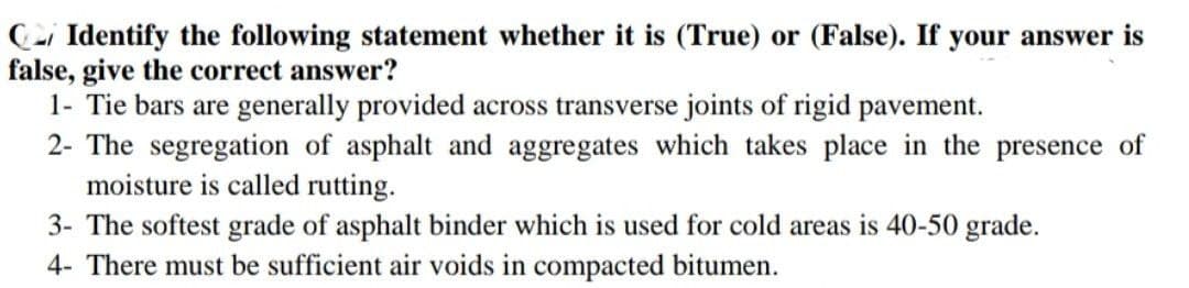 Identify the following statement whether it is (True) or (False). If your answer is
false, give the correct answer?
1- Tie bars are generally provided across transverse joints of rigid pavement.
2- The segregation of asphalt and aggregates which takes place in the presence of
moisture is called rutting.
3- The softest grade of asphalt binder which is used for cold areas is 40-50 grade.
4- There must be sufficient air voids in compacted bitumen.