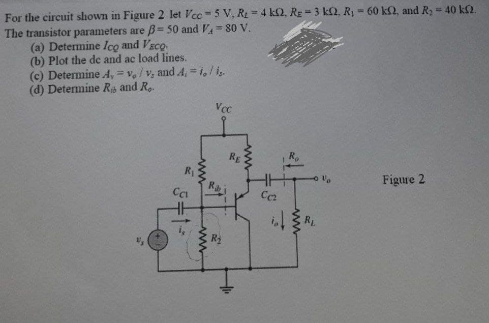 For the circuit shown in Figure 2 let Vcc=5 V, R₂ = 4 k2, R₂ = 3 k2, R₁ = 60 k2, and R₂ = 40 k2.
The transistor parameters are ß= 50 and V₁ = 80 V.
(a) Determine Ico and VECO-
(b) Plot the dc and ac load lines.
(c) Determine A,= vo/v, and 4, = io/is.
(d) Determine Rb and R..
Vcc
R₂
R₁
Figure 2
V₂
Ca
Rib
201
RE
Cc2
-0%
RL