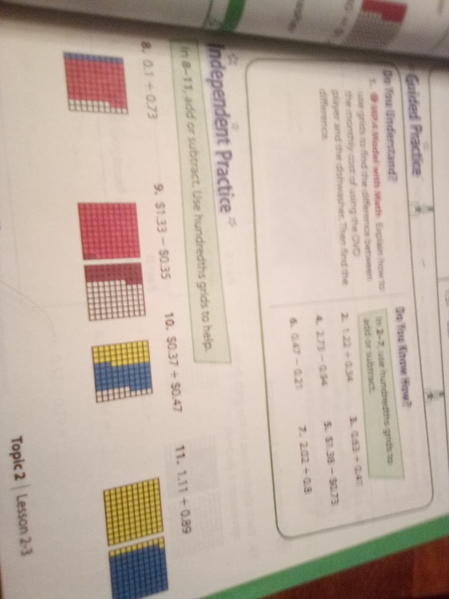 Guided Practice
Dn Tou Understand?
1MP4 Model with Mfiath Explain how to
use grids to find the difference between
the monthly cost of using the OVD
player and the dishwasher Then find the
difference
Da You Know How?
in 2-7. use hundredths grids to
2. 1.22+034
3. 0.63+04T
4. 2.73-094
5. S1.38-S0.73
6. 0.47-0.21
7.202+0.3
Independent Practice
n8-11, add or subtract. Use hundredths grids to help.
8. 0.1+0.73
9. $1.33-$0.35
10. S0.37+S0.47
11. 1.11+0.89
Topic 2 Lesson 2-3
