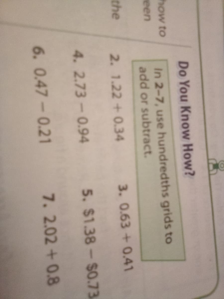 Do You Know How?
how to
In 2-7, use hundredths grids to
add or subtract.
reen
the
2. 1.22 +0.34
3. 0.63+0.41
4. 2.73-0.94
5. $1.38-$0.73
6. 0.47-0.21
7. 2.02+0.8
