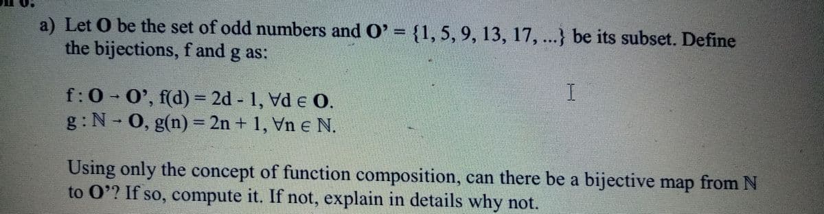 a) Let O be the set of odd numbers and O' = {1, 5, 9, 13, 17, ...} be its subset. Define
the bijections,f and g as:
f:0 0', f(d) = 2d 1, Vd e O.
g: N-0, g(n) = 2n + 1, Vn e N.
Using only the concept of function composition, can there be a bijective map from N
to O'? If so, compute it. If not, explain in details why not.
