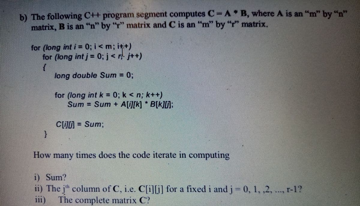 b) The following C++ program segment computes C A B, where A is an "m" by "n"
matrix, B is an "n" by "r" matrix and C is an "m" by "r" matrix.
for (long int i = 0; i<m; it+)
for (long int j= 0; j<r j++)
long double Sum = 0;
for (long int k = 0, k < n; k++)
Sum = Sum + A[i][k] * B[k]D):
CO = Sum;
How many times does the code iterate in computing
) Sum?
i) The j" column of C, i.e. Cli][G) for a fixed i and j-0, 1, ,2, ., r-1?
iii) The complete matrix C?
