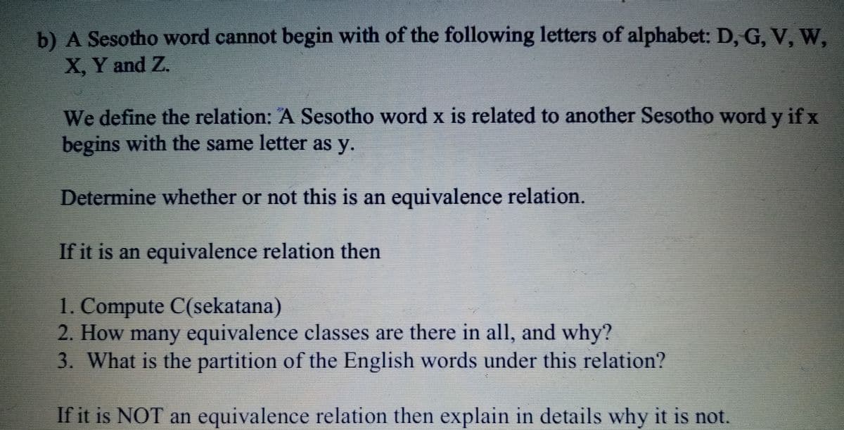 b) A Sesotho word cannot begin with of the following letters of alphabet: D, G, V, W,
X, Y and Z.
We define the relation: A Sesotho word x is related to another Sesotho word y if x
begins with the same letter as y.
Determine whether or not this is an equivalence relation.
If it is an equivalence relation then
1. Compute C(sekatana)
2. How many equivalence classes are there in all, and why?
3. What is the partition of the English words under this relation?
If it is NOT an equivalence relation then explain in details why it is not.
