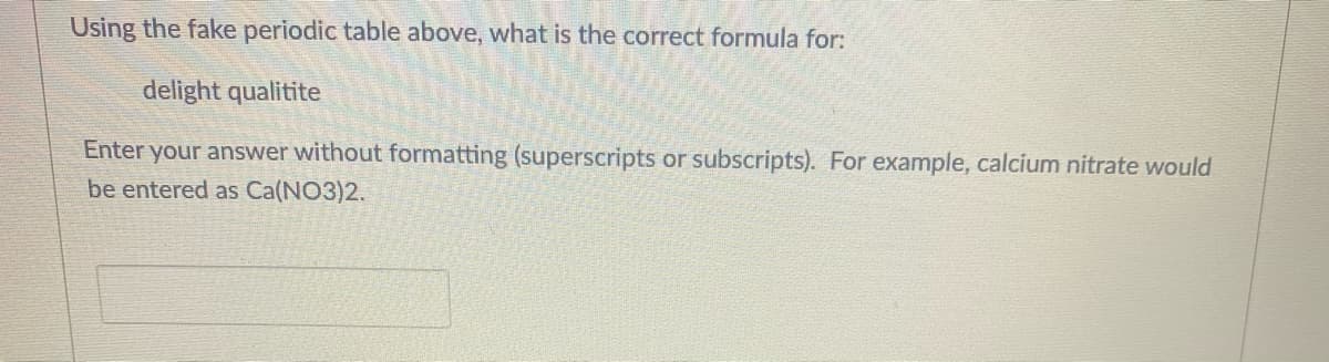 Using the fake periodic table above, what is the correct formula for:
delight qualitite
Enter your answer without formatting (superscripts or subscripts). For example, calcium nitrate would
be entered as Ca(NO3)2.
