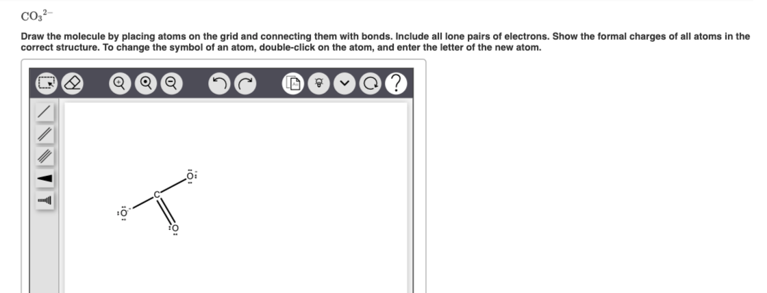 CO3²-
Draw the molecule by placing atoms on the grid and connecting them with bonds. Include all lone pairs of electrons. Show the formal charges of all atoms in the
correct structure. To change the symbol of an atom, double-click on the atom, and enter the letter of the new atom.
