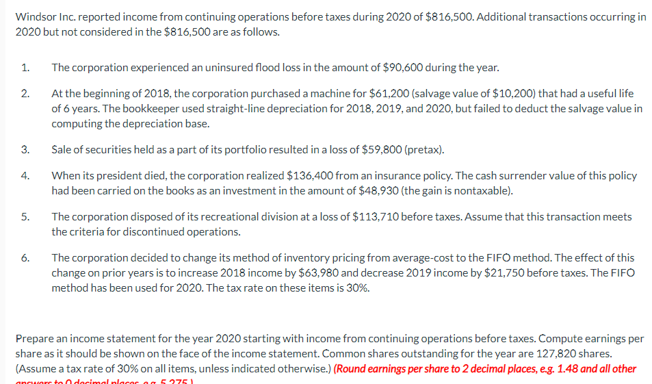 Windsor Inc. reported income from continuing operations before taxes during 2020 of $816,500. Additional transactions occurring in
2020 but not considered in the $816,500 are as follows.
1.
2.
3.
4.
5.
6.
The corporation experienced an uninsured flood loss in the amount of $90,600 during the year.
At the beginning of 2018, the corporation purchased a machine for $61,200 (salvage value of $10,200) that had a useful life
of 6 years. The bookkeeper used straight-line depreciation for 2018, 2019, and 2020, but failed to deduct the salvage value in
computing the depreciation base.
Sale of securities held as a part of its portfolio resulted in a loss of $59,800 (pretax).
When its president died, the corporation realized $136,400 from an insurance policy. The cash surrender value of this policy
had been carried on the books as an investment in the amount of $48,930 (the gain is nontaxable).
The corporation disposed of its recreational division at a loss of $113,710 before taxes. Assume that this transaction meets
the criteria for discontinued operations.
The corporation decided to change its method of inventory pricing from average-cost to the FIFO method. The effect of this
change on prior years is to increase 2018 income by $63,980 and decrease 2019 income by $21,750 before taxes. The FIFO
method has been used for 2020. The tax rate on these items is 30%.
Prepare an income statement for the year 2020 starting with income from continuing operations before taxes. Compute earnings per
share as it should be shown on the face of the income statement. Common shares outstanding for the year are 127,820 shares.
(Assume a tax rate of 30% on all items, unless indicated otherwise.) (Round earnings per share to 2 decimal places, e.g. 1.48 and all other
answers to decimal placer og 5375)