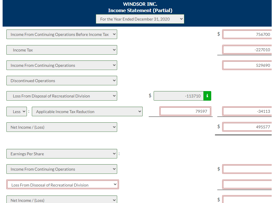 Income From Continuing Operations Before Income Tax
Income Tax
Income From Continuing Operations
Discontinued Operations
Loss From Disposal of Recreational Division
Less
Applicable Income Tax Reduction
Net Income /(Loss)
Earnings Per Share
Income From Continuing Operations
Loss From Disposal of Recreational Division
WINDSOR INC.
Income Statement (Partial)
For the Year Ended December 31, 2020
Net Income /(Loss)
LA
-113710 i
79597
$
ta
$
tA
LA
tA
$
756700
-227010
529690
-34113
495577