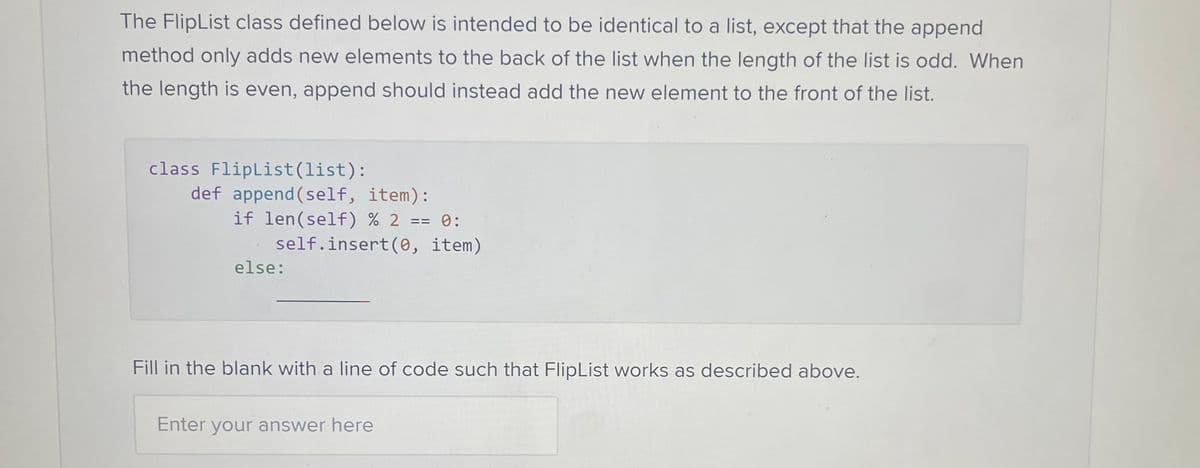 The FlipList class defined below is intended to be identical to a list, except that the append
method only adds new elements to the back of the list when the length of the list is odd. When
the length is even, append should instead add the new element to the front of the list.
class FlipList (list):
def append(self, item):
if len(self) % 2 == 0:
self.insert(0, item)
else:
Fill in the blank with a line of code such that FlipList works as described above.
Enter your answer here