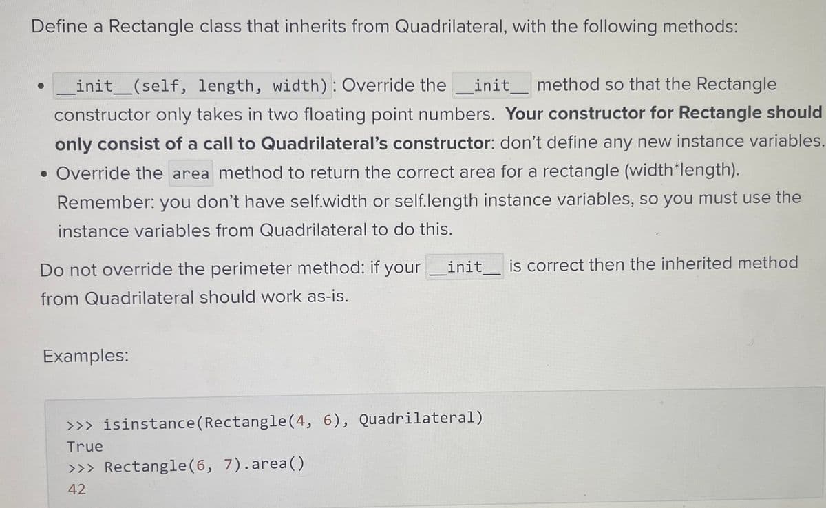 Define a Rectangle class that inherits from Quadrilateral, with the following methods:
_init__(self, length, width): Override the _init_ method so that the Rectangle
constructor only takes in two floating point numbers. Your constructor for Rectangle should
only consist of a call to Quadrilateral's constructor: don't define any new instance variables.
• Override the area method to return the correct area for a rectangle (width*length).
Remember: you don't have self.width or self.length instance variables, so you must use the
instance variables from Quadrilateral to do this.
Do not override the perimeter method: if your init is correct then the inherited method
from Quadrilateral should work as-is.
Examples:
>>> isinstance (Rectangle(4, 6), Quadrilateral)
True
>>> Rectangle(6, 7).area()
42