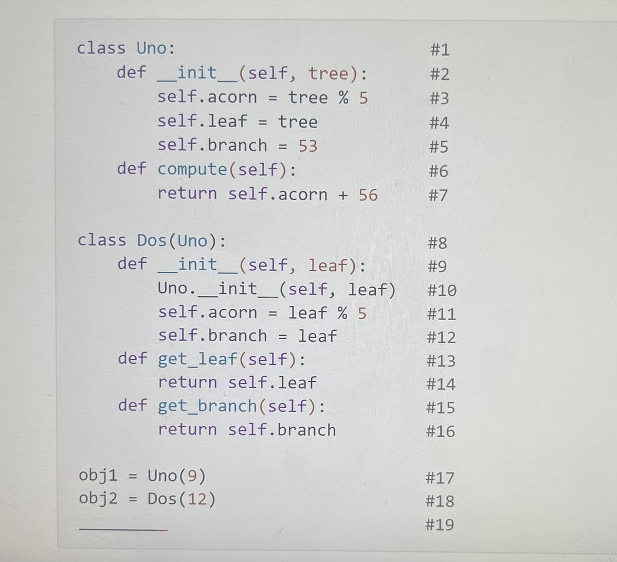 class Uno:
def __init__(self, tree):
self.acorn = : tree % 5
self.leaf = tree
self.branch = 53
def compute(self):
return self.acorn + 56
class Dos (Uno):
def
_init__(self, leaf):
Uno. _init__(self, leaf)
self.acorn = leaf % 5
self.branch = leaf
get_leaf (self):
return self.leaf
def
def get_branch (self):
return self.branch
obj1 =
Uno (9)
obj2 = Dos (12)
#1
#2
#3
#4
#5
#6
#7
#8
#9
#10
#11
#12
#13
#14
#15
#16
#17
# 18
#19