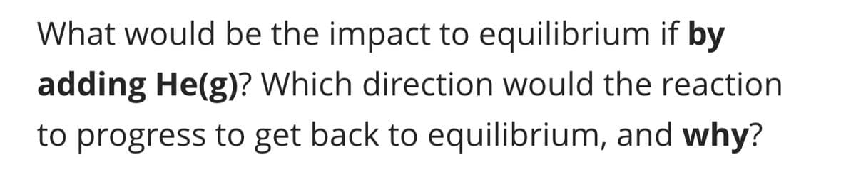 What would be the impact to equilibrium if by
adding He(g)? Which direction would the reaction
to progress to get back to equilibrium, and why?