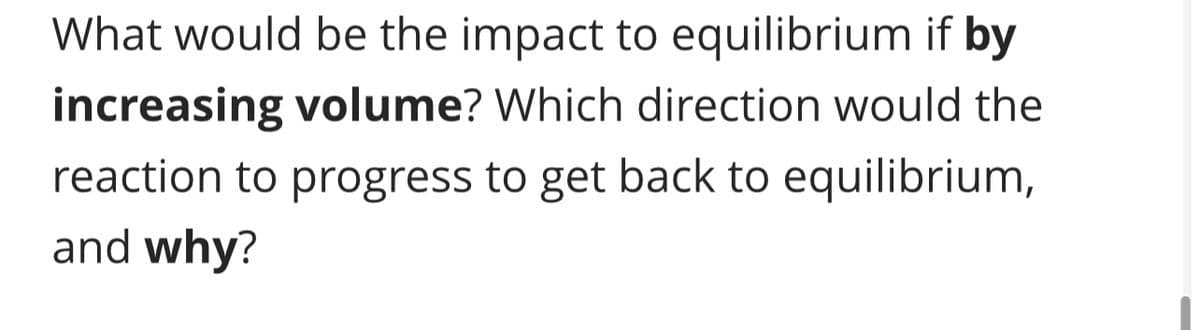 What would be the impact to equilibrium if by
increasing volume? Which direction would the
reaction to progress to get back to equilibrium,
and why?