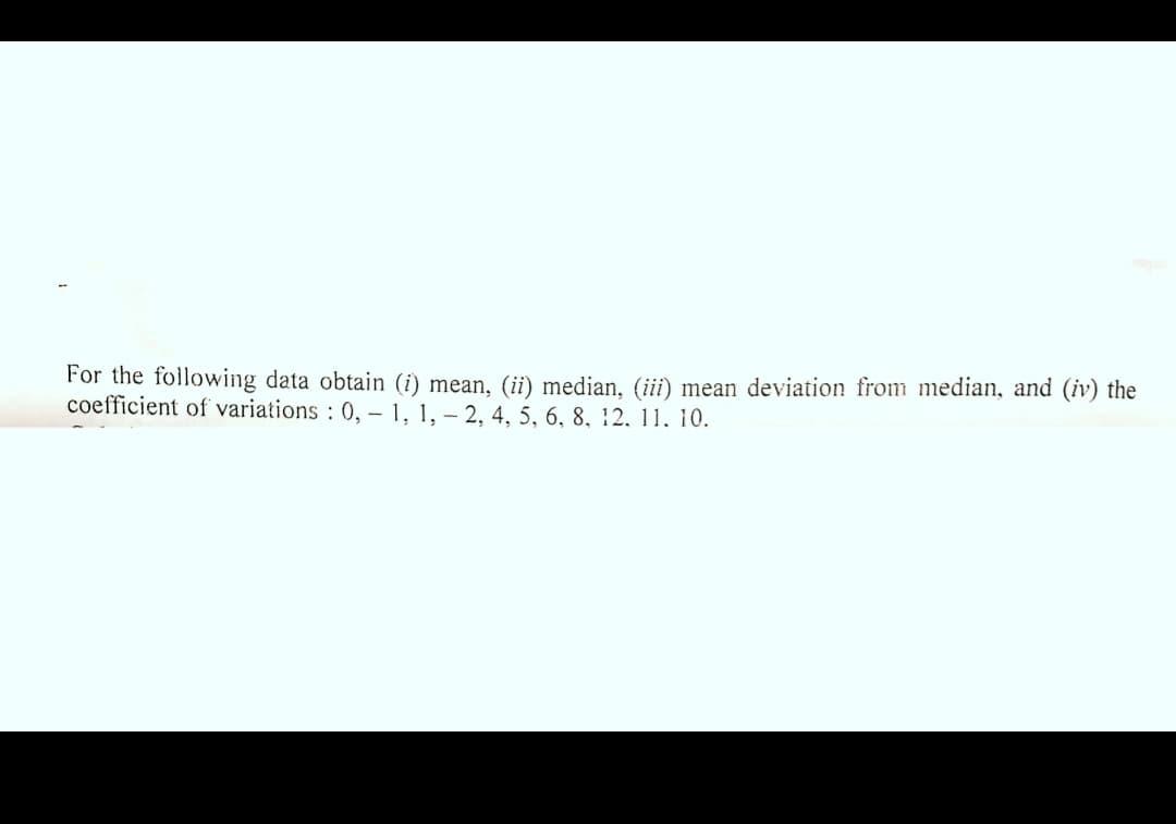 For the following data obtain (i) mean, (ii) median, (iii) mean deviation from median, and (iv) the
coefficient of variations : 0, – 1, 1, – 2, 4, 5, 6, 8, 12, 11, 10.
