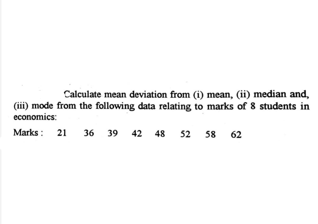 Calculate mean deviation from (i) mean, (ii) median and,
(iii) mode from the following data relating to marks of 8 students in
economics:
Marks :
21
36
39
42
48
52
58
62
