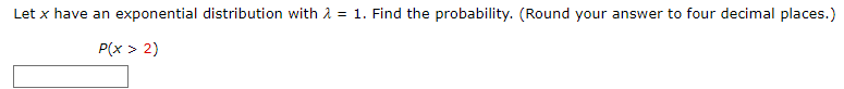 **Problem:**

Let \( x \) have an exponential distribution with \( \lambda = 1 \). Find the probability. (Round your answer to four decimal places.)

\[ P(x > 2) \]

---

**Solution:**

To find the probability \( P(x > 2) \), use the formula for the cumulative distribution function (CDF) of an exponential distribution:

\[ P(x > a) = 1 - F(a) = 1 - (1 - e^{-\lambda a}) = e^{-\lambda a} \]

For this problem, \( \lambda = 1 \) and \( a = 2 \):

\[ P(x > 2) = e^{-1 \times 2} = e^{-2} \]

Calculating \( e^{-2} \), we get:

\[ P(x > 2) \approx 0.1353 \]

Therefore, the probability that \( x \) is greater than 2 is approximately **0.1353**.