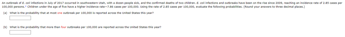An outbreak of E. coli infections in July of 2017 occurred in southwestern Utah, with a dozen people sick, and the confirmed deaths of two children. E. coli infections and outbreaks have been on the rise since 2009, reaching an incidence rate of 2.85 cases per
100,000 persons.+ Children under the age of five have a higher incidence rate-7.86 cases per 100,000. Using the rate of 2.85 cases per 100,000, evaluate the following probabilities. (Round your answers to three decimal places.)
(a) What is the probability that at most one outbreak per 100,000 is reported across the United States this year?
(b) What is the probability that more than four outbreaks per 100,000 are reported across the United States this year?
