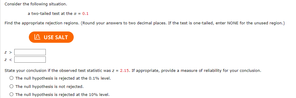 Consider the following situation.
Find the appropriate rejection regions. (Round your answers to two decimal places. If the test is one-tailed, enter NONE for the unused region.)
Z
a two-tailed test at the a = 0.1
Z <
USE SALT
State your conclusion if the observed test statistic was z = 2.15. If appropriate, provide a measure of reliability for your conclusion.
O The null hypothesis is rejected at the 0.1% level.
O The null hypothesis is not rejected.
O The null hypothesis is rejected at the 10% level.