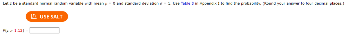 Let \( z \) be a standard normal random variable with mean \( \mu = 0 \) and standard deviation \( \sigma = 1 \). Use Table 3 in Appendix I to find the probability. (Round your answer to four decimal places.)

\[ P(z > 1.12) = \] [Text Box]

Button: [USE SALT]