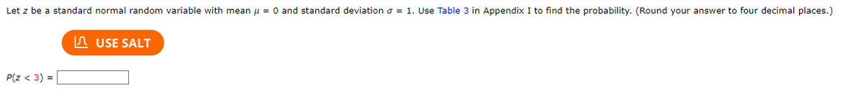 Let \( z \) be a standard normal random variable with mean \( \mu = 0 \) and standard deviation \( \sigma = 1 \). Use Table 3 in Appendix I to find the probability. (Round your answer to four decimal places.)

\[ P(z < 3) = \]

There is a button labeled "USE SALT" which suggests a tool or resource to assist with calculations.