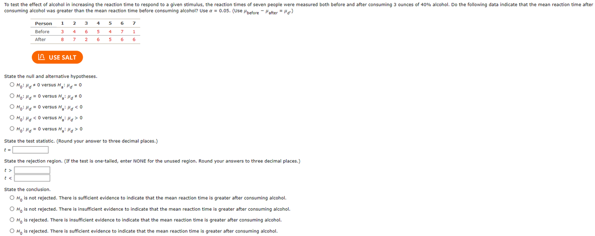 To test the effect of alcohol in increasing the reaction time to respond to a given stimulus, the reaction times of seven people were measured both before and after consuming 3 ounces of 40% alcohol. Do the following data indicate that the mean reaction time after consuming alcohol was greater than the mean reaction time before consuming alcohol? Use α = 0.05. (Use μ_before = μd = μ_after).

**Data Table:**

| Person | 1 | 2 | 3 | 4 | 5 | 6 | 7 |
|--------|---|---|---|---|---|---|---|
| Before | 3 | 4 | 6 | 5 | 5 | 4 | 1 |
| After  | 8 | 7 | 2 | 6 | 5 | 9 | 4 |

**Hypotheses Options:**

1. H₀: μd ≠ 0 versus H₃: μd = 0
2. H₀: μd = 0 versus H₄: μd ≠ 0
3. H₀: μd = 0 versus H₅: μd < 0
4. H₀: μd < 0 versus H₅: μd > 0
5. H₀: μd = 0 versus H₆: μd > 0

**Tasks:**

- State the test statistic (t value).
- State the rejection region. For unused region, write NONE. Answers should be to three decimal places.
- Conclude based on the hypothesis:

  - H₀ is not rejected: There is sufficient evidence that the mean reaction time is greater after consuming alcohol.
  - H₀ is not rejected: There is insufficient evidence that the mean reaction time is greater after consuming alcohol.
  - H₀ is rejected: There is insufficient evidence that the mean reaction time is greater after consuming alcohol.
  - H₀ is rejected: There is sufficient evidence that the mean reaction time is greater after consuming alcohol.
