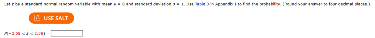 Let z be a standard normal random variable with mean μ = 0 and standard deviation = 1. Use Table 3 in Appendix I to find the probability. (Round your answer to four decimal places.)
USE SALT
P(-2.58 <z < 2.58) =