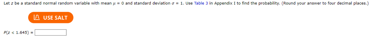 Let z be a standard normal random variable with mean μ = 0 and standard deviation = 1. Use Table 3 in Appendix I to find the probability. (Round your answer to four decimal places.)
P(Z < 1.645) =
USE SALT