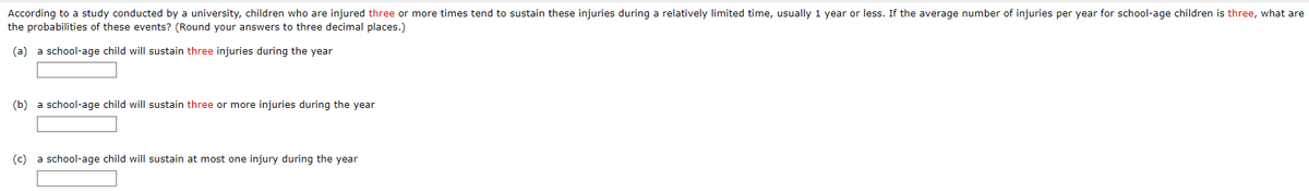 According to a study conducted by a university, children who are injured three or more times tend to sustain these injuries during a relatively limited time, usually 1 year or less. If the average number of injuries per year for school-age children is three, what are
the probabilities of these events? (Round your answers to three decimal places.)
(a) a school-age child will sustain three injuries during the year
(b) a school-age child will sustain three or more injuries during the year
(c) a school-age child will sustain at most one injury during the year