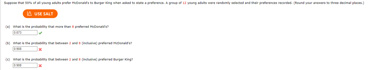 Suppose that 50% of all young adults prefer McDonald's to Burger King when asked to state a preference. A group of 12 young adults were randomly selected and their preferences recorded. (Round your answers to three decimal places.)
USE SALT
(a) What is the probability that more than 8 preferred McDonald's?
0.073
(b) What is the probability that between 2 and 8 (inclusive) preferred McDonald's?
0.908
x
(c) What is the probability that between 2 and 8 (inclusive) preferred Burger King?
0.908
X