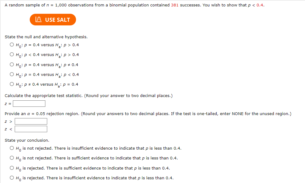 A random sample of n = 1,000 observations from a binomial population contained 381 successes. You wish to show that p < 0.4.
State the null and alternative hypothesis.
O Ho: P = 0.4 versus H₂: p > 0.4
O Ho: P < 0.4 versus H₂: p > 0.4
O Ho: P = 0.4 versus H₂: p = 0.4
O Ho: P = 0.4 versus H₂: p < 0.4
O Ho: P = 0.4 versus H₂: p = 0.4
Calculate the appropriate test statistic. (Round your answer to two decimal places.)
z =
USE SALT
Provide an α = 0.05 rejection region. (Round your answers to two decimal places. If the test is one-tailed, enter NONE for the unused region.)
Z >
Z <
State your conclusion.
O Ho is not rejected. There is insufficient evidence to indicate that p is less than 0.4.
O Ho is not rejected. There is sufficient evidence to indicate that p is less than 0.4.
O Ho is rejected. There is sufficient evidence to indicate that p is less than 0.4.
O Ho is rejected. There is insufficient evidence to indicate that p is less than 0.4.