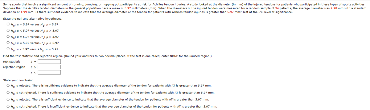 Some sports that involve a significant amount of running, jumping, or hopping put participants at risk for Achilles tendon injuries. A study looked at the diameter (in mm) of the injured tendons for patients who participated in these types of sports activities.
Suppose that the Achilles tendon diameters in the general population have a mean of 5.97 millimeters (mm). When the diameters of the injured tendon were measured for a random sample of 34 patients, the average diameter was 9.90 mm with a standard
deviation of 1.99 mm. Is there sufficient evidence to indicate that the average diameter of the tendon for patients with Achilles tendon injuries is greater than 5.97 mm? Test at the 5% level of significance.
State the null and alternative hypotheses.
O Ho: μ = 5.97 versus H₂: μ # 5.97
O Ho: μ< 5.97 versus H₂: μ> 5.97
O Ho: μ = 5.97 versus H₂: μ> 5.97
O Ho: μ = 5.97 versus H₂: μ< 5.97
O Ho: μ # 5.97 versus H₂: μ = 5.97
Find the test statistic and rejection region. (Round your answers to two decimal places. If the test is one-tailed, enter NONE for the unused region.)
test statistic
rejection region
z =
Z >
Z <
State your conclusion.
O Ho is rejected. There is insufficient evidence to indicate that the average diameter of the tendon for patients with AT is greater than 5.97 mm.
O Ho is not rejected. There is sufficient evidence to indicate that the average diameter of the tendon for patients with AT is greater than 5.97 mm.
O Ho is rejected. There is sufficient evidence to indicate that the average diameter of the tendon for patients with AT is greater than 5.97 mm.
O Ho is not rejected. There is insufficient evidence to indicate that the average diameter of the tendon for patients with AT is greater than 5.97 mm.