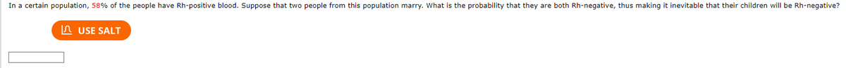 In a certain population, 58% of the people have Rh-positive blood. Suppose that two people from this population marry. What is the probability that they are both Rh-negative, thus making it inevitable that their children will be Rh-negative?
USE SALT