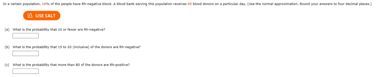 In a certain population, 16% of the people have Rh-negative blood. A blood bank serving this population receives 95 blood donors on a particular day. (Use the normal approximation. Round your answers to four decimal places.)

(a) What is the probability that 10 or fewer are Rh-negative?

[Input Box]

(b) What is the probability that 15 to 20 (inclusive) of the donors are Rh-negative?

[Input Box]

(c) What is the probability that more than 80 of the donors are Rh-positive?

[Input Box]